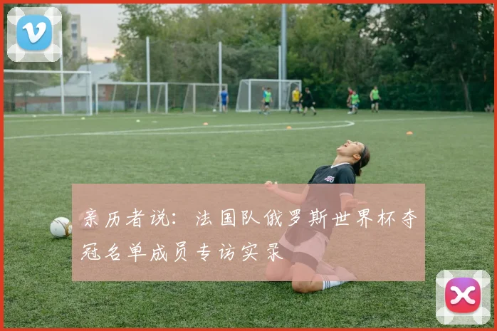 亲历者说:法国队俄罗斯世界杯夺冠名单成员专访实录