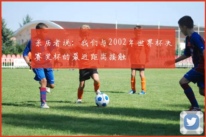 亲历者说:我们与2002年世界杯决赛奖杯的最近距离接触