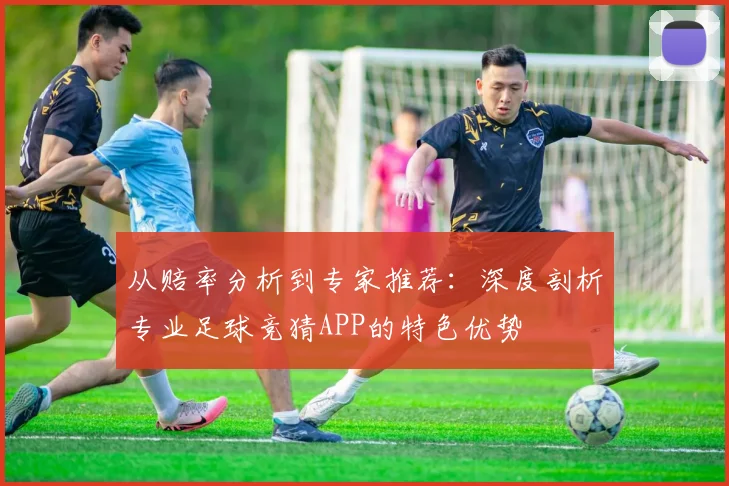 从赔率分析到专家推荐：深度剖析专业足球竞猜APP的特色优势
