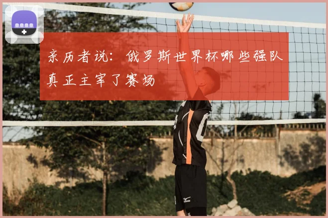 亲历者说:俄罗斯世界杯哪些强队真正主宰了赛场