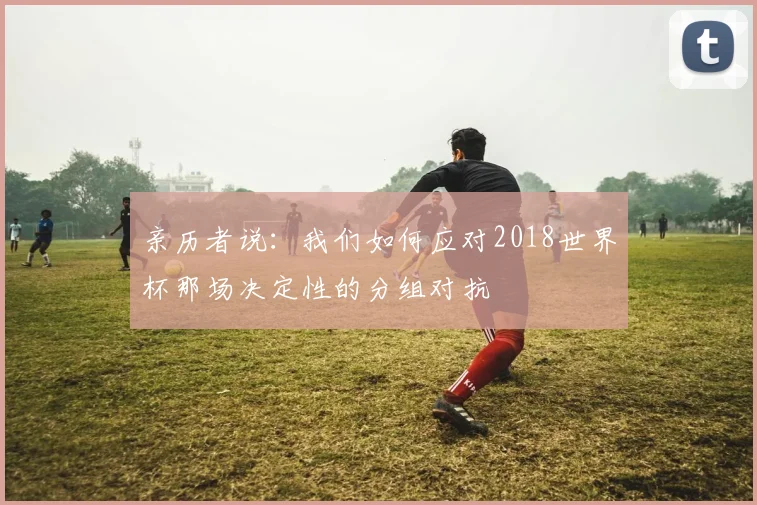 亲历者说:我们如何应对2018世界杯那场决定性的分组对抗
